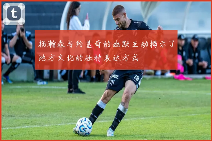 杨瀚森与约基奇的幽默互动揭示了地方文化的独特表达方式