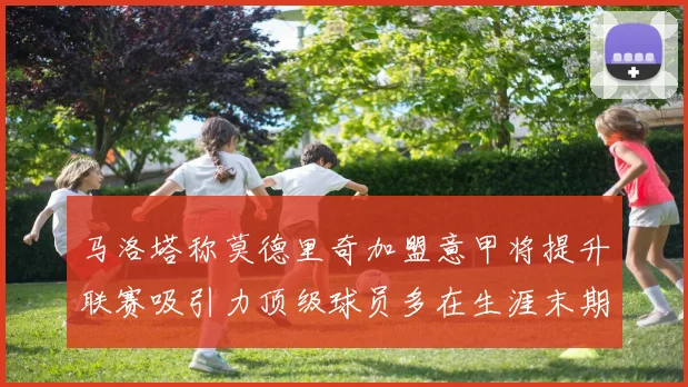 马洛塔称莫德里奇加盟意甲将提升联赛吸引力顶级球员多在生涯末期选择意甲