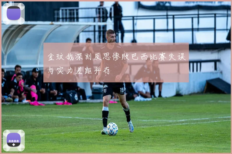 金玟哉深刻反思惨败巴西比赛失误与实力差距并存