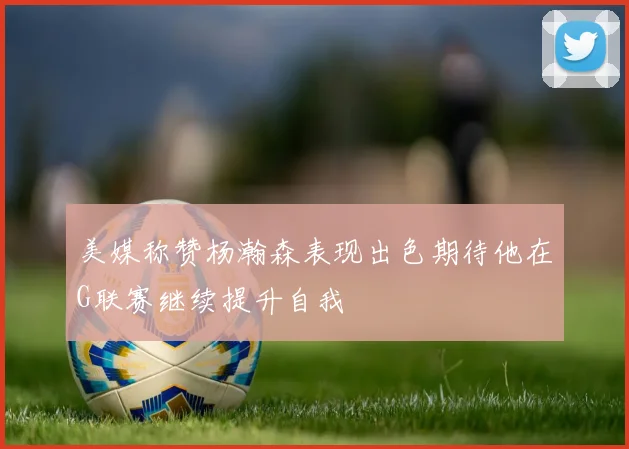 美媒称赞杨瀚森表现出色期待他在G联赛继续提升自我
