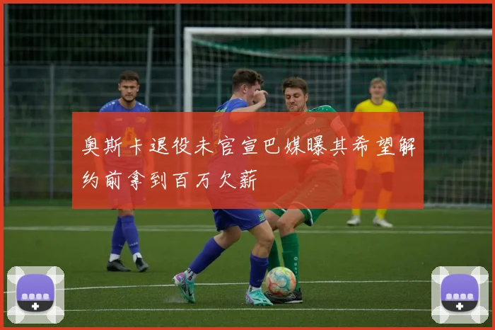 奥斯卡退役未官宣巴媒曝其希望解约前拿到百万欠薪