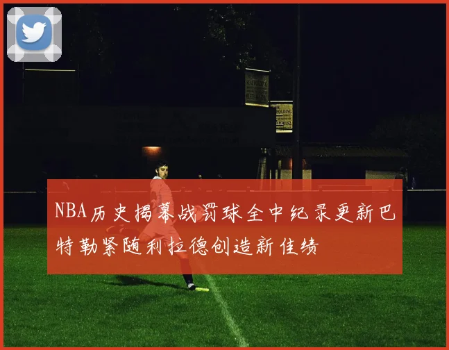 NBA历史揭幕战罚球全中纪录更新巴特勒紧随利拉德创造新佳绩