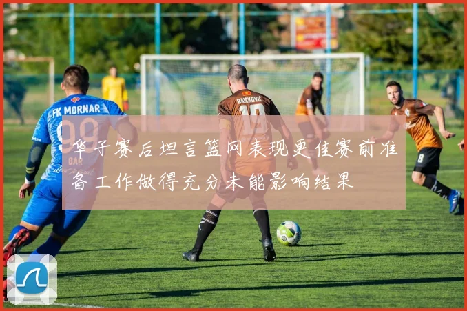 华子赛后坦言篮网表现更佳赛前准备工作做得充分未能影响结果