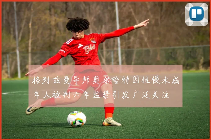 格列兹曼导师奥尔哈特因性侵未成年人被判六年监禁引发广泛关注
