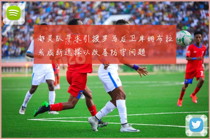 都灵队寻求引援罗马后卫库姆布拉或成新选择以改善防守问题
