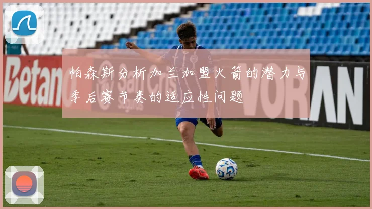 帕森斯分析加兰加盟火箭的潜力与季后赛节奏的适应性问题
