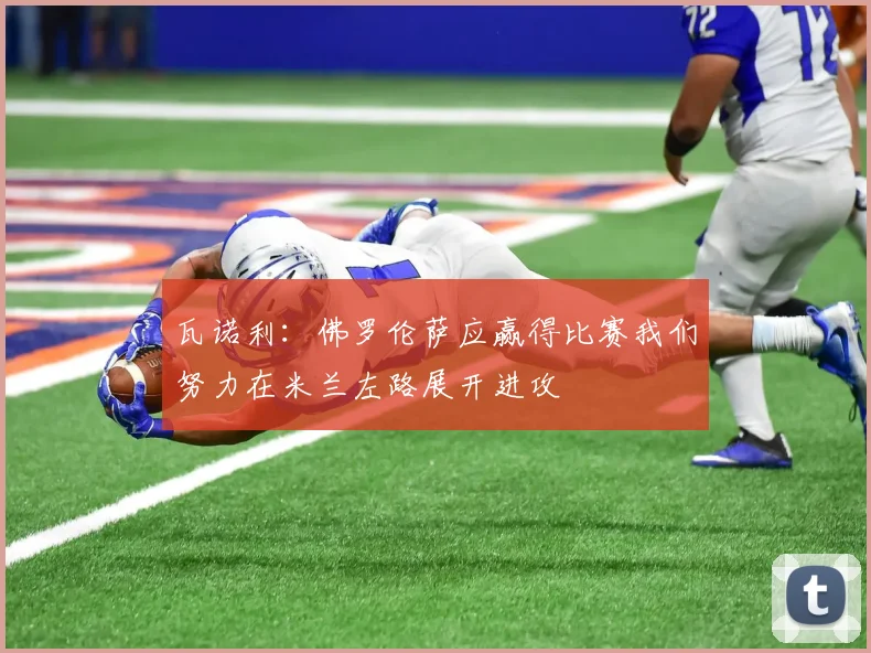 瓦诺利：佛罗伦萨应赢得比赛我们努力在米兰左路展开进攻