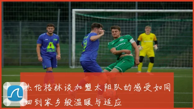 杰伦格林谈加盟太阳队的感受如同回到家乡般温暖与适应