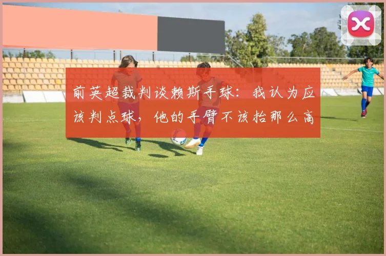 前英超裁判谈赖斯手球：我认为应该判点球，他的手臂不该抬那么高