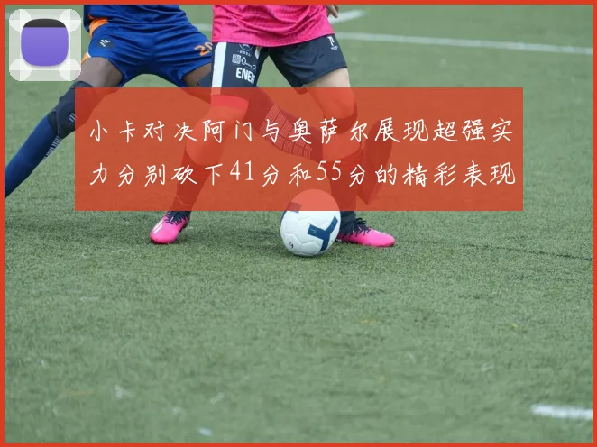小卡对决阿门与奥萨尔展现超强实力分别砍下41分和55分的精彩表现