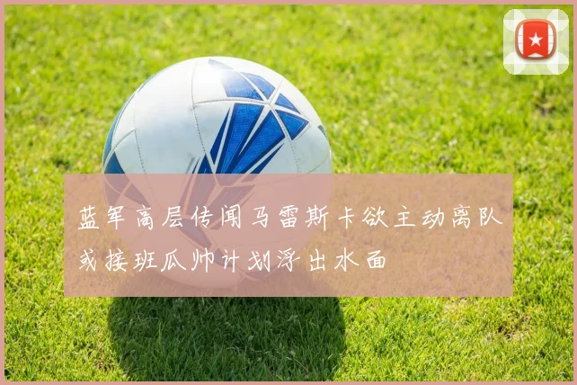 蓝军高层传闻马雷斯卡欲主动离队或接班瓜帅计划浮出水面