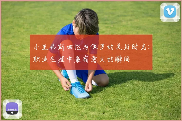 小里弗斯回忆与保罗的美好时光：职业生涯中最有意义的瞬间