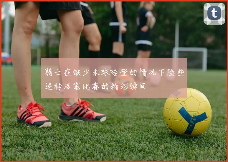 骑士在缺少米球哈登的情况下险些逆转活塞比赛的精彩瞬间