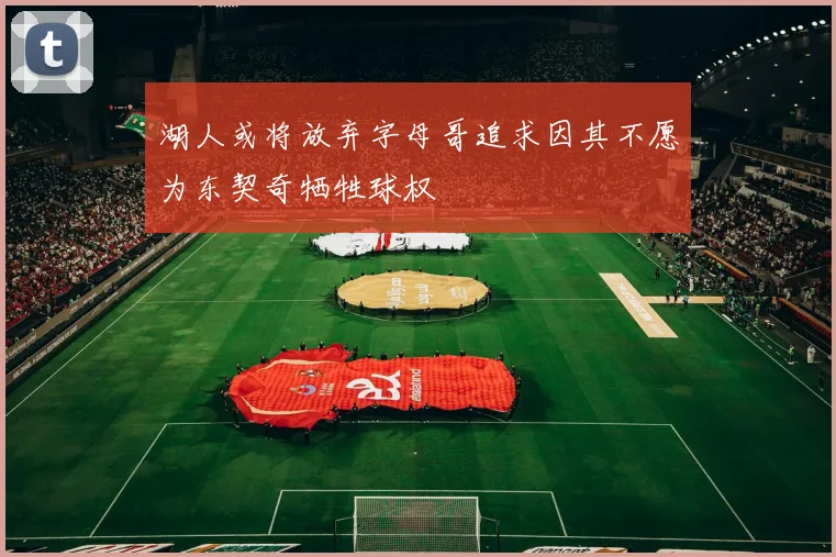 湖人或将放弃字母哥追求因其不愿为东契奇牺牲球权