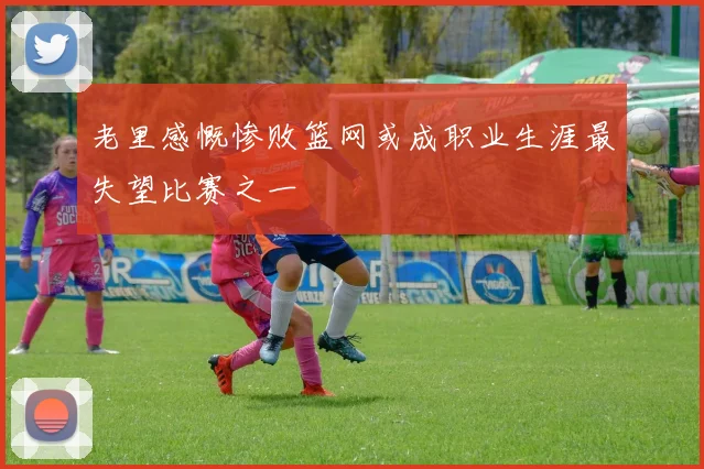 老里感慨惨败篮网或成职业生涯最失望比赛之一