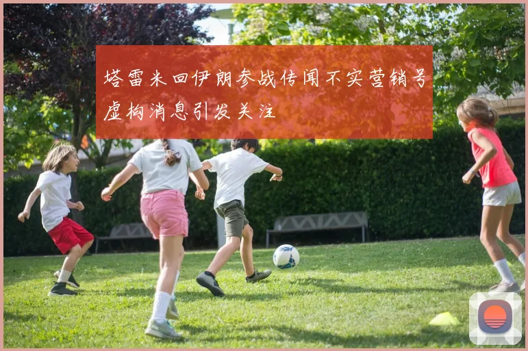 塔雷米回伊朗参战传闻不实营销号虚构消息引发关注