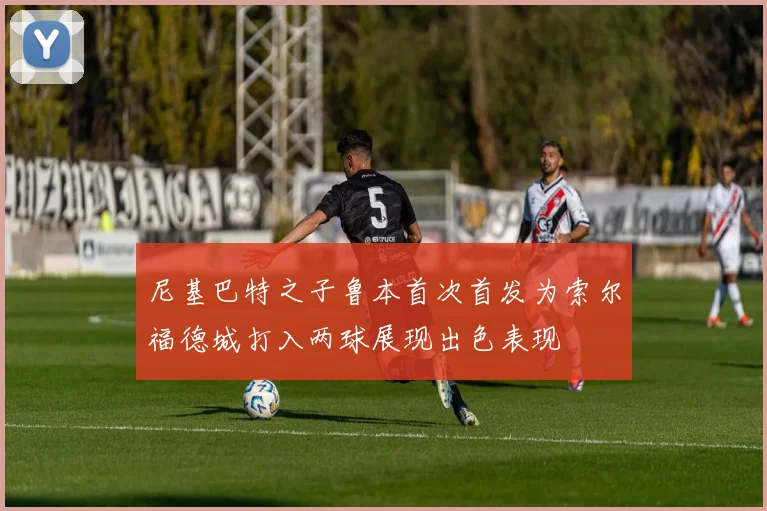 尼基巴特之子鲁本首次首发为索尔福德城打入两球展现出色表现