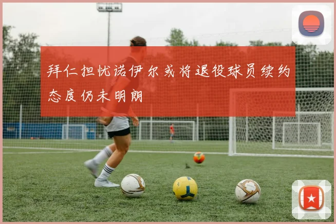 拜仁担忧诺伊尔或将退役球员续约态度仍未明朗