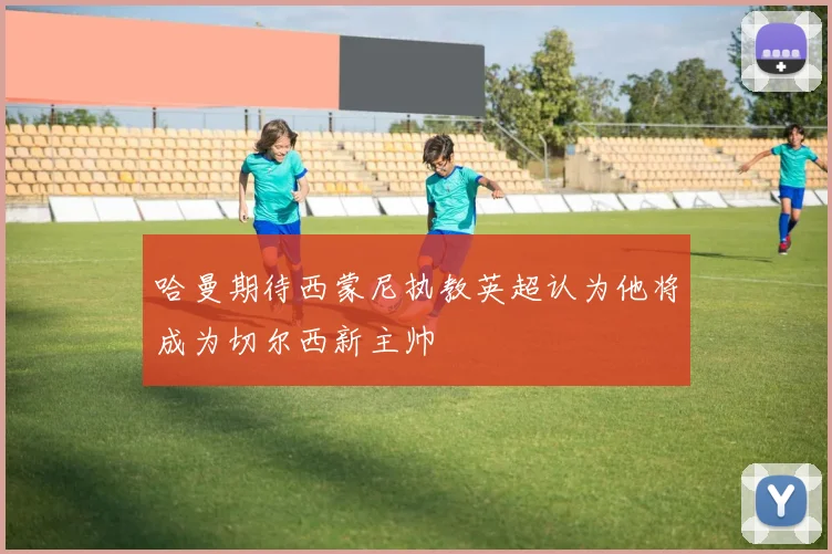 哈曼期待西蒙尼执教英超认为他将成为切尔西新主帅