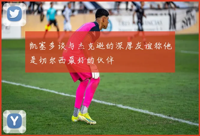 凯塞多谈与杰克逊的深厚友谊称他是切尔西最好的伙伴