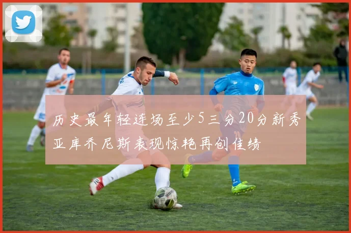 历史最年轻连场至少5三分20分新秀亚库乔尼斯表现惊艳再创佳绩