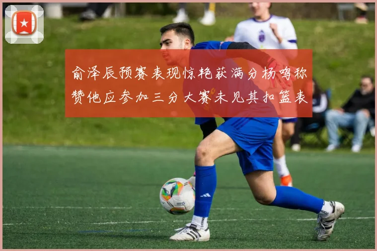 俞泽辰预赛表现惊艳获满分杨鸣称赞他应参加三分大赛未见其扣篮表现