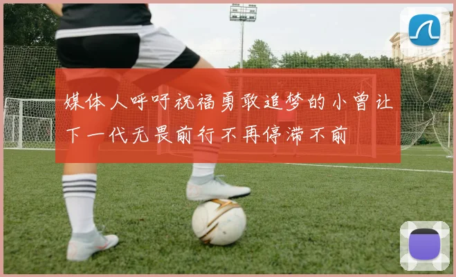 媒体人呼吁祝福勇敢追梦的小曾让下一代无畏前行不再停滞不前