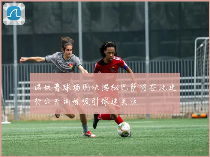 诺坎普球场现状揭秘巴萨将在此进行公开训练吸引球迷关注