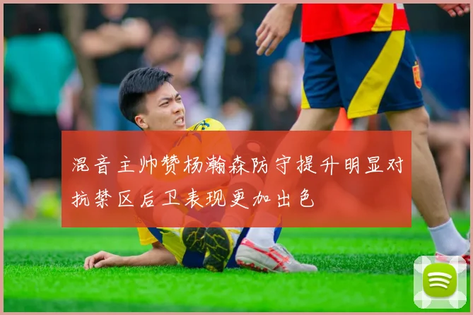 混音主帅赞杨瀚森防守提升明显对抗禁区后卫表现更加出色