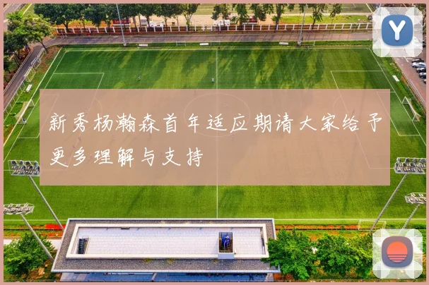 新秀杨瀚森首年适应期请大家给予更多理解与支持