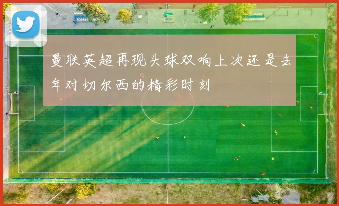曼联英超再现头球双响上次还是去年对切尔西的精彩时刻