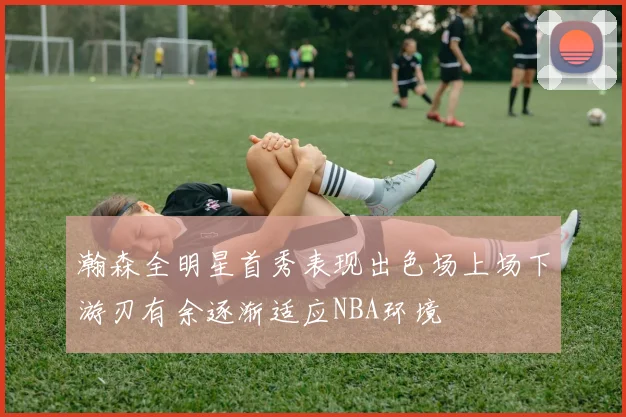 瀚森全明星首秀表现出色场上场下游刃有余逐渐适应NBA环境