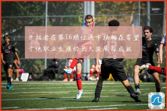 开拓者在第16顺位选中杨瀚森寄望于他职业生涯的长久发展与成就