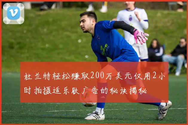 杜兰特轻松赚取200万美元仅用2小时拍摄适乐肤广告的秘诀揭秘