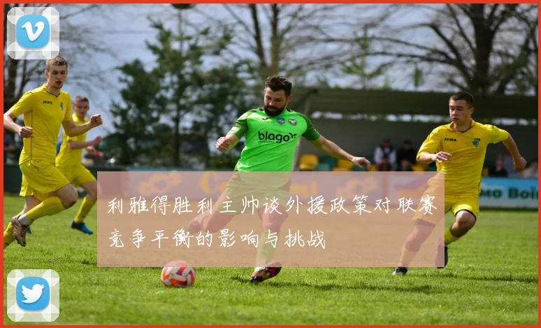 利雅得胜利主帅谈外援政策对联赛竞争平衡的影响与挑战