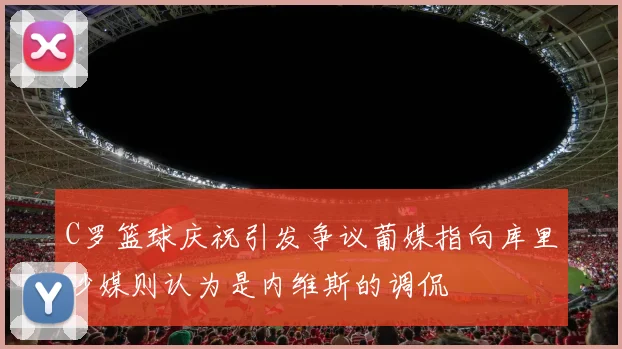 C罗篮球庆祝引发争议葡媒指向库里沙媒则认为是内维斯的调侃