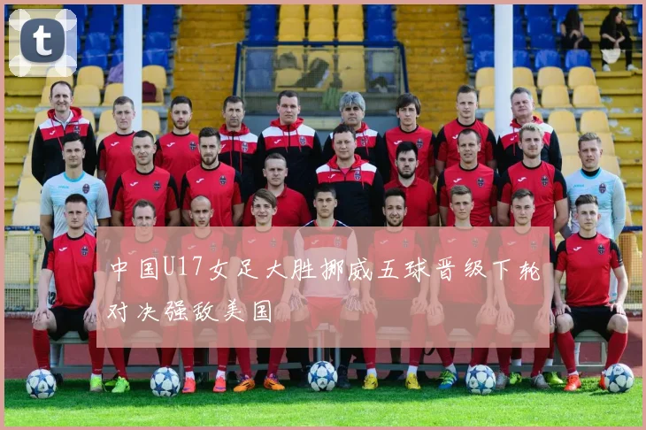 中国U17女足大胜挪威五球晋级下轮对决强敌美国