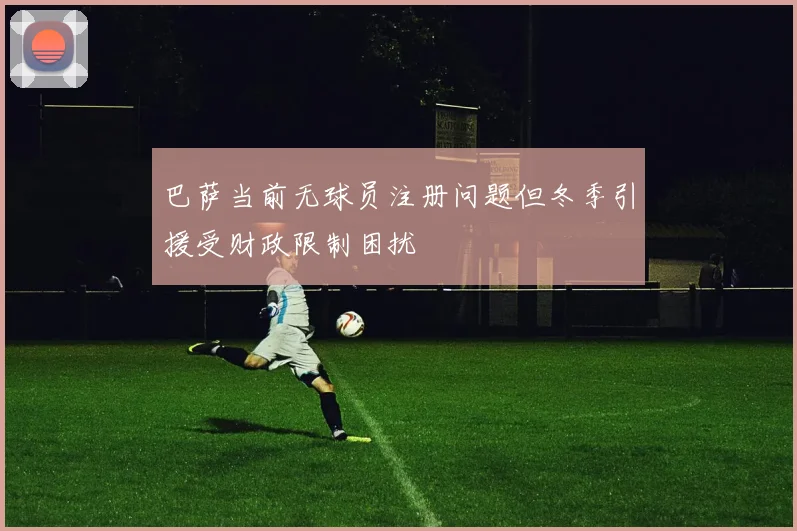 巴萨当前无球员注册问题但冬季引援受财政限制困扰