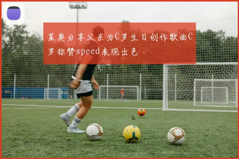 莱奥分享父亲为C罗生日创作歌曲C罗称赞speed表现出色